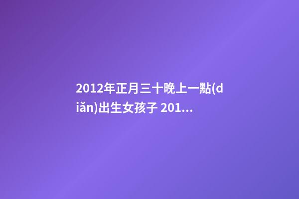2012年正月三十晚上一點(diǎn)出生女孩子 2012年幾月的龍是好龍，2012年一月出生的龍好-第1張-觀點(diǎn)-玄機(jī)派